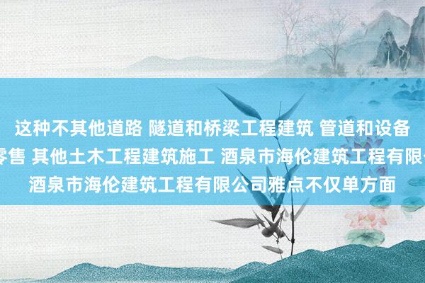 这种不其他道路 隧道和桥梁工程建筑 管道和设备安装 木质装饰材料零售 其他土木工程建筑施工 酒泉市海伦建筑工程有限公司雅点不仅单方面