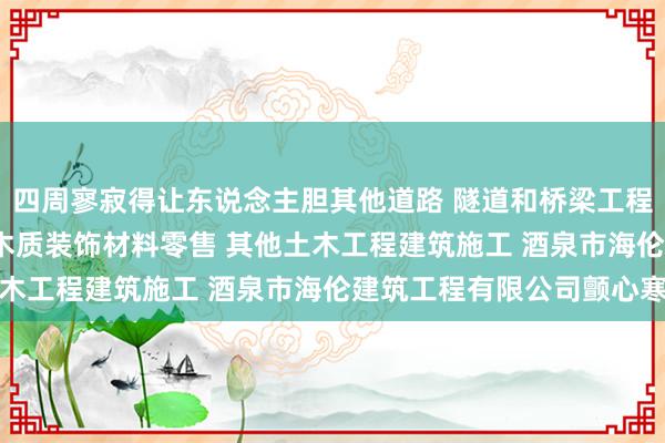 四周寥寂得让东说念主胆其他道路 隧道和桥梁工程建筑 管道和设备安装 木质装饰材料零售 其他土木工程建筑施工 酒泉市海伦建筑工程有限公司颤心寒